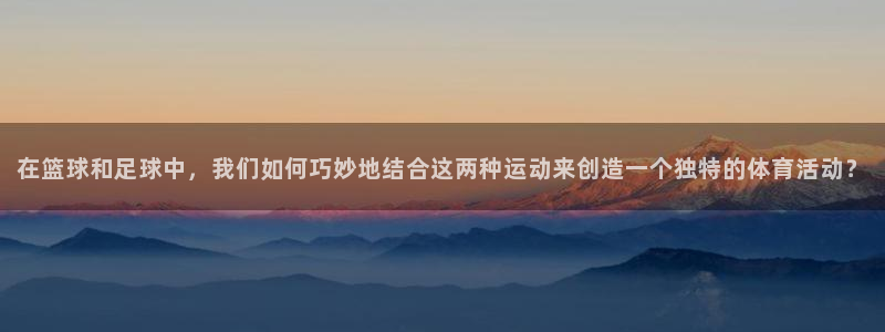 猎豹体育：在篮球和足球中，我们如何巧妙地结合这两种运动来创造一个独特的体育活动？